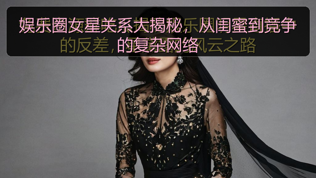 娱乐圈女星关系大揭秘，从闺蜜到竞争的复杂网络
