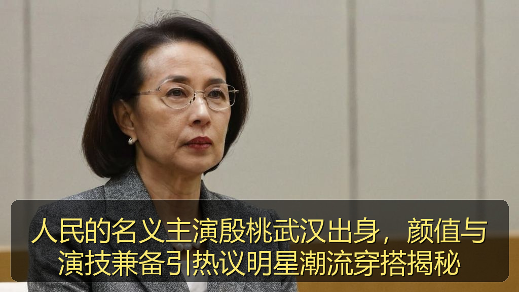 人民的名义主演殷桃武汉出身，颜值与演技兼备引热议明星潮流穿搭揭秘