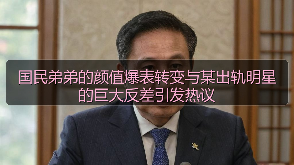 国民弟弟的颜值爆表转变与某出轨明星的巨大反差引发热议