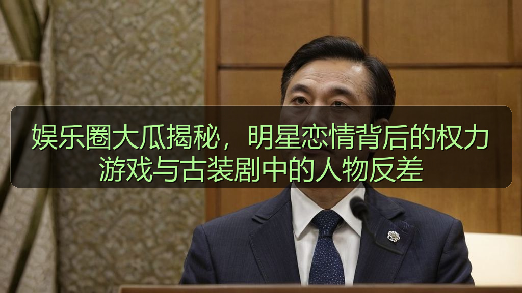 娱乐圈大瓜揭秘，明星恋情背后的权力游戏与古装剧中的人物反差